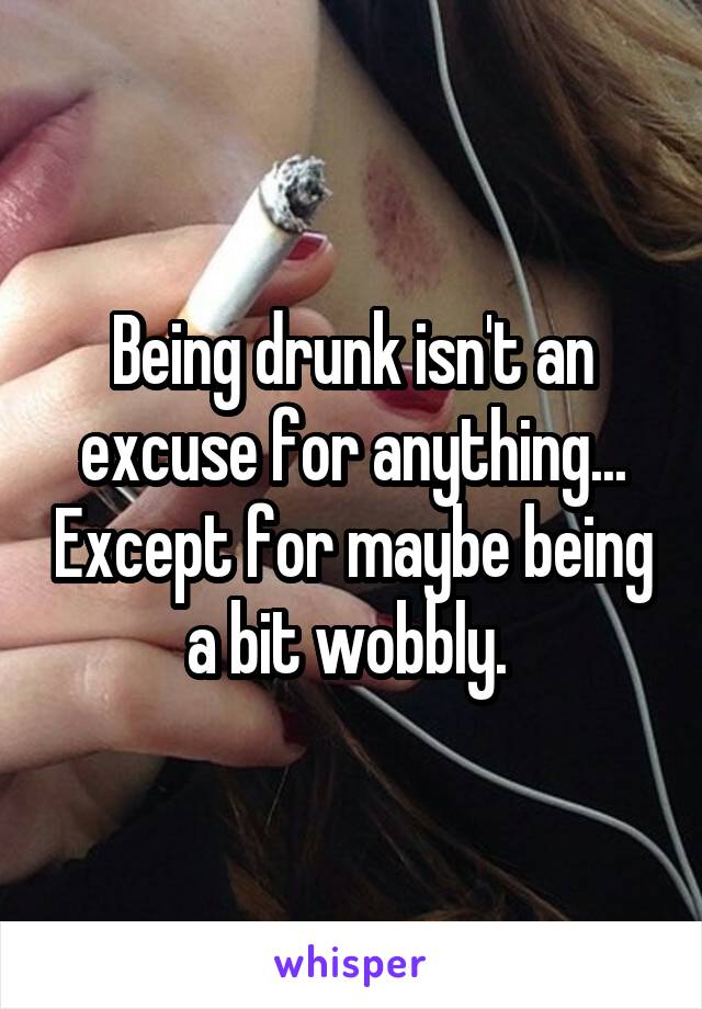 Being drunk isn't an excuse for anything... Except for maybe being a bit wobbly. 