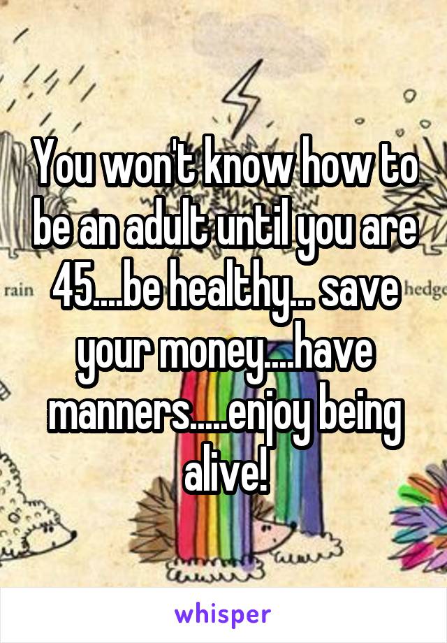 You won't know how to be an adult until you are 45....be healthy... save your money....have manners.....enjoy being alive!