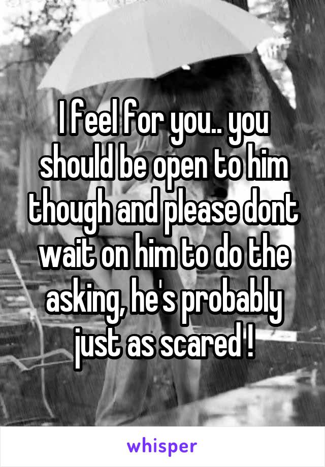 I feel for you.. you should be open to him though and please dont wait on him to do the asking, he's probably just as scared !