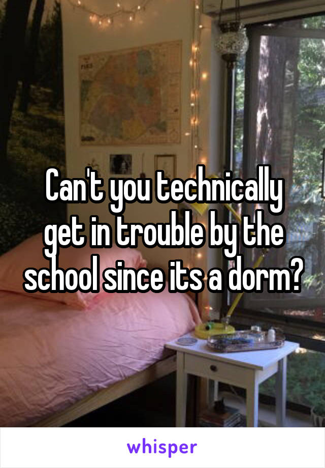 Can't you technically get in trouble by the school since its a dorm?
