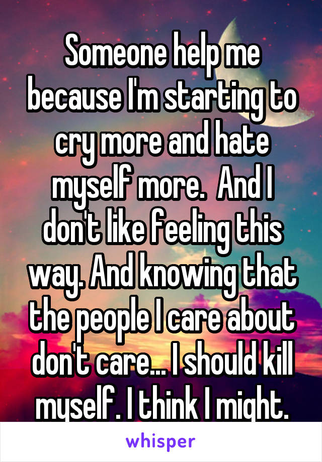 Someone help me because I'm starting to cry more and hate myself more.  And I don't like feeling this way. And knowing that the people I care about don't care... I should kill myself. I think I might.
