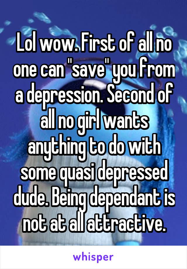Lol wow. First of all no one can "save" you from a depression. Second of all no girl wants anything to do with some quasi depressed dude. Being dependant is not at all attractive.