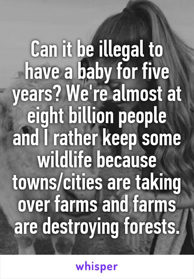 Can it be illegal to have a baby for five years? We're almost at eight billion people and I rather keep some wildlife because towns/cities are taking over farms and farms are destroying forests.