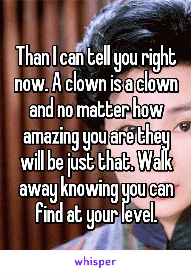 Than I can tell you right now. A clown is a clown and no matter how amazing you are they will be just that. Walk away knowing you can find at your level.