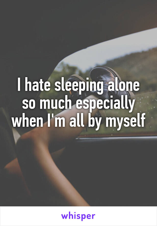 I hate sleeping alone so much especially when I'm all by myself 