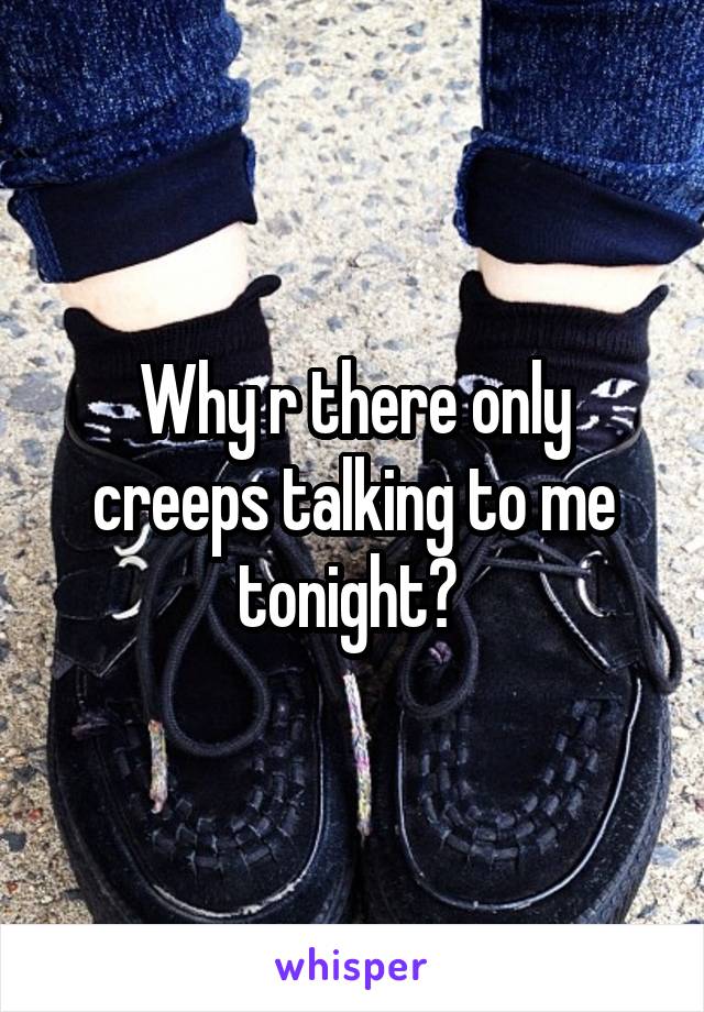 Why r there only creeps talking to me tonight? 