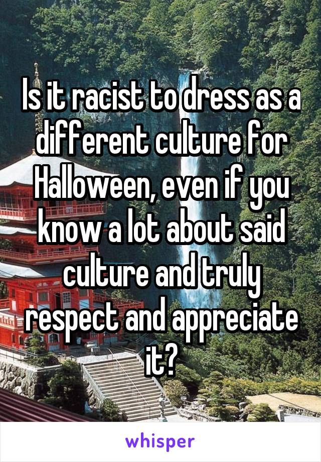 Is it racist to dress as a different culture for Halloween, even if you know a lot about said culture and truly respect and appreciate it?