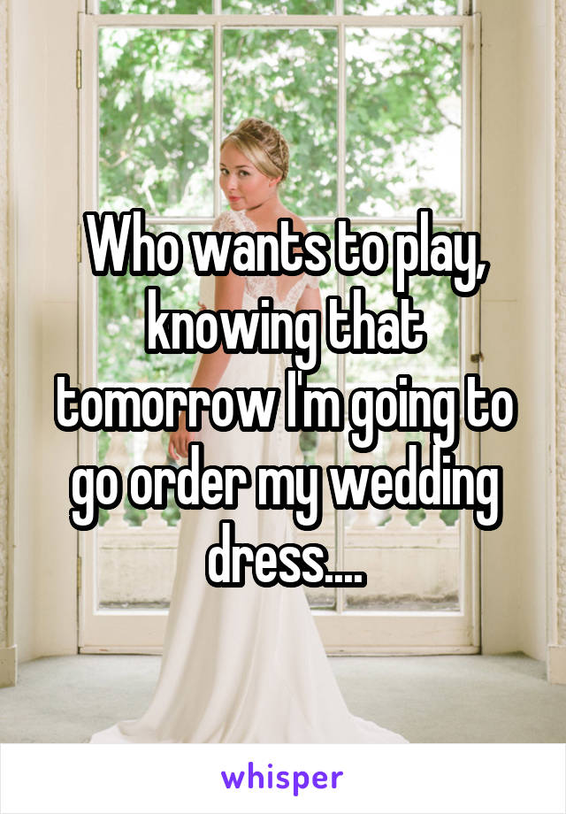Who wants to play, knowing that tomorrow I'm going to go order my wedding dress....
