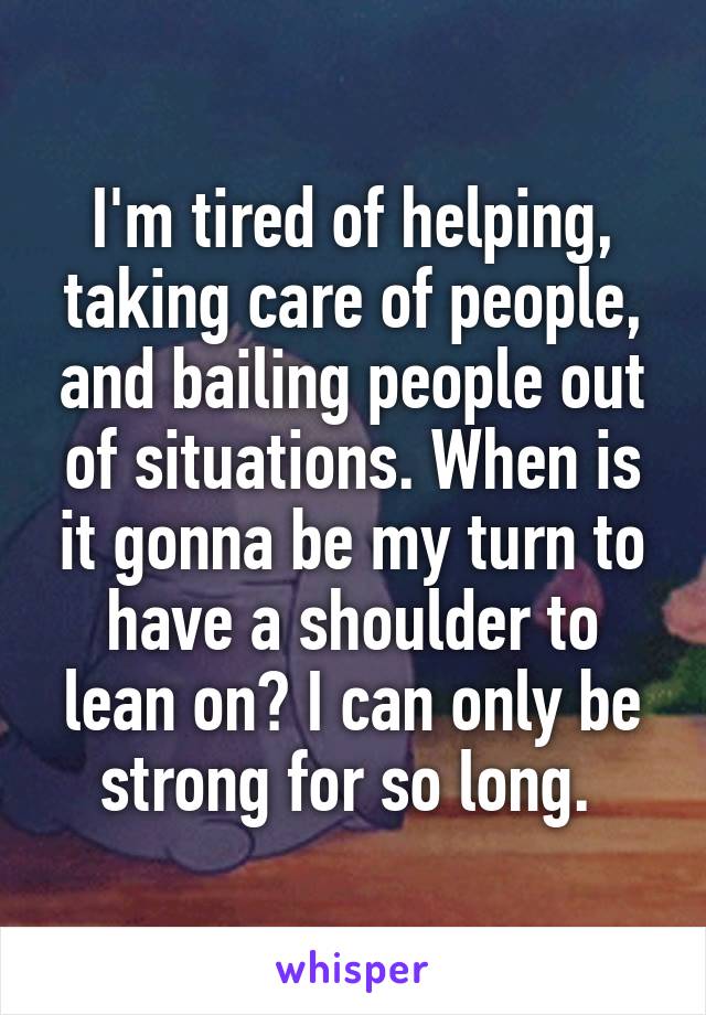 I'm tired of helping, taking care of people, and bailing people out of situations. When is it gonna be my turn to have a shoulder to lean on? I can only be strong for so long. 