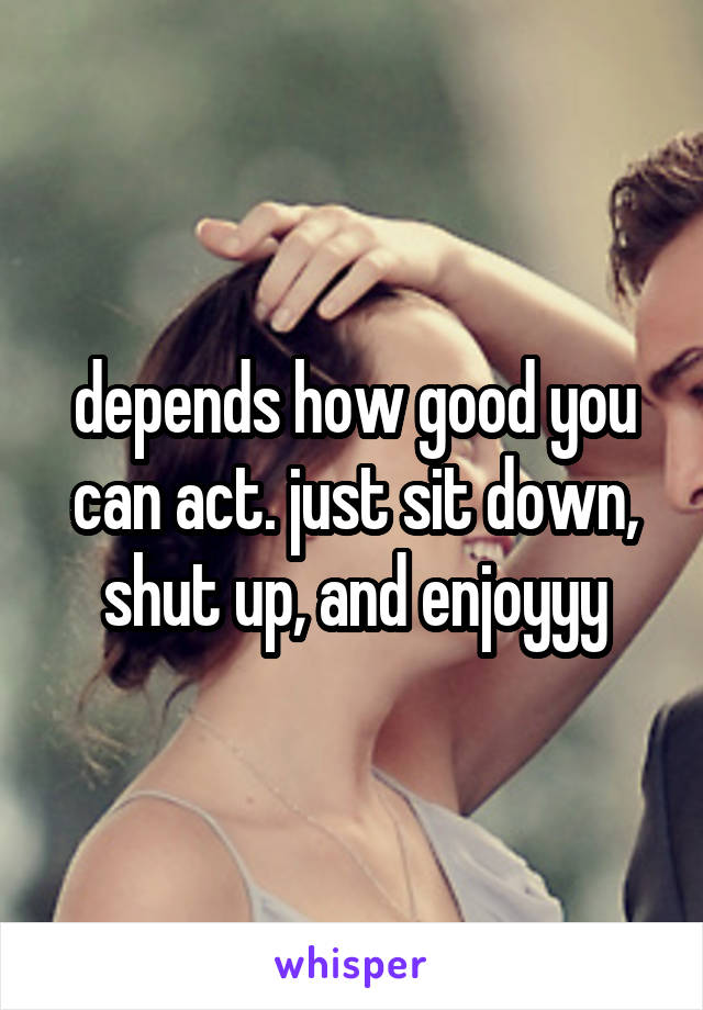depends how good you can act. just sit down, shut up, and enjoyyy