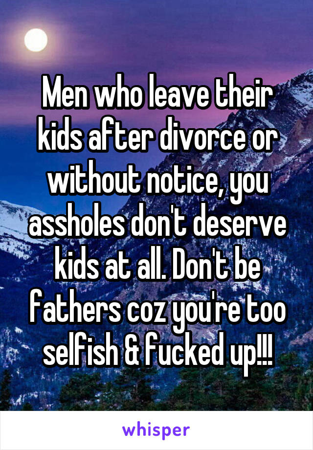 Men who leave their kids after divorce or without notice, you assholes don't deserve kids at all. Don't be fathers coz you're too selfish & fucked up!!!