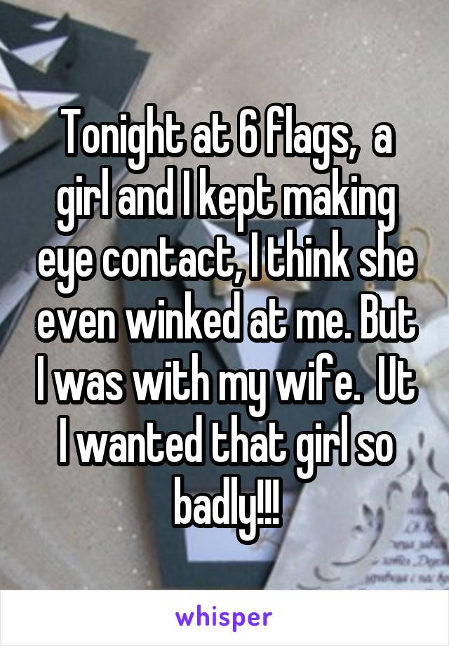 Tonight at 6 flags,  a girl and I kept making eye contact, I think she even winked at me. But I was with my wife.  Ut I wanted that girl so badly!!!