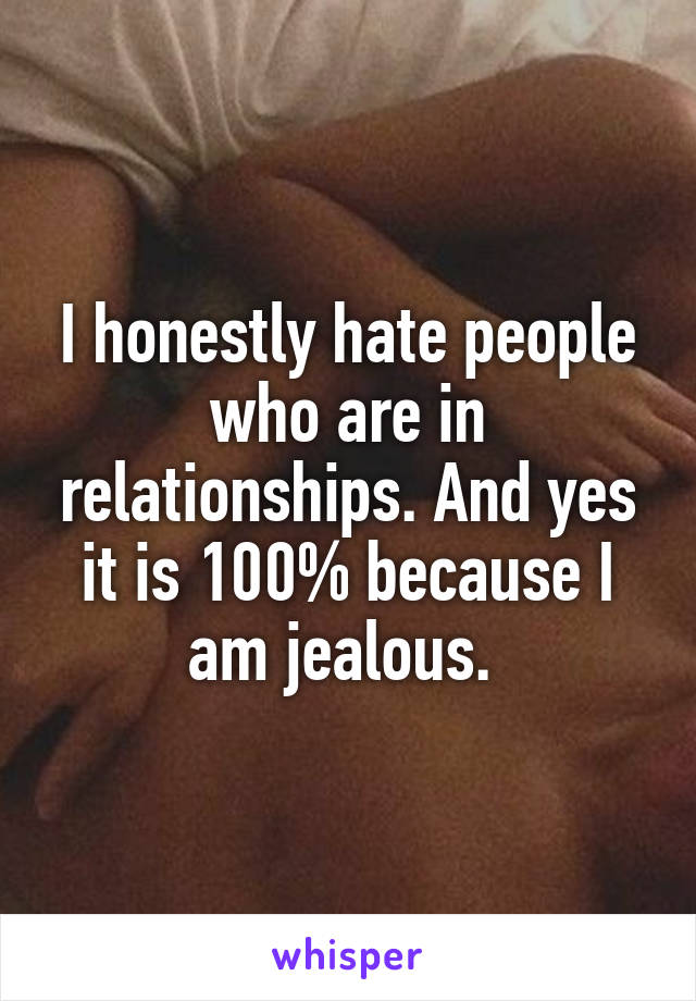 I honestly hate people who are in relationships. And yes it is 100% because I am jealous. 