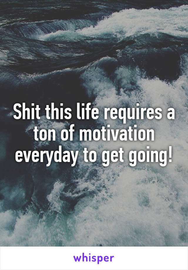 Shit this life requires a ton of motivation everyday to get going!