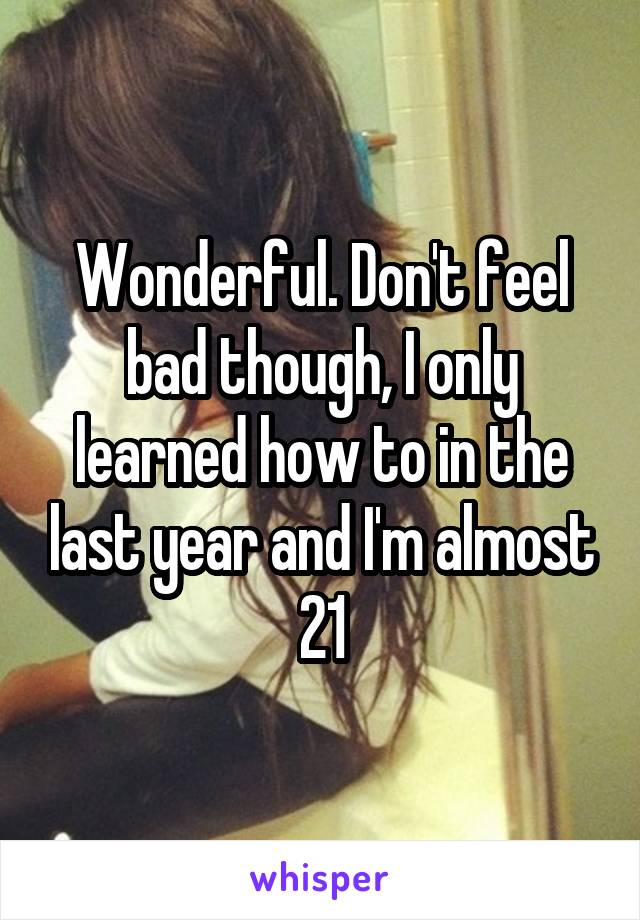 Wonderful. Don't feel bad though, I only learned how to in the last year and I'm almost 21