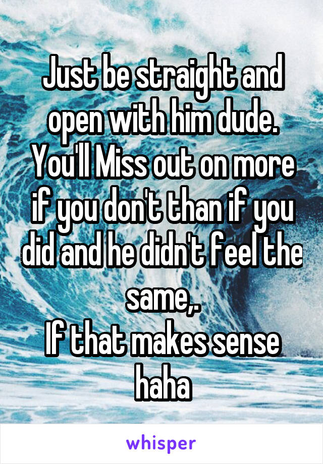 Just be straight and open with him dude. You'll Miss out on more if you don't than if you did and he didn't feel the same,.
If that makes sense haha