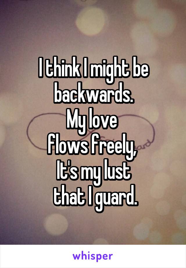 I think I might be backwards.
My love 
flows freely, 
It's my lust
 that I guard.