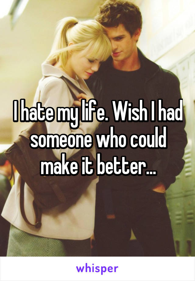 I hate my life. Wish I had someone who could make it better...