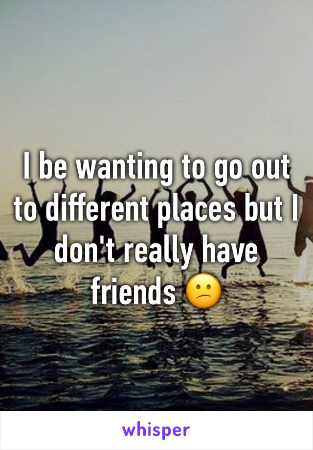 I be wanting to go out to different places but I don't really have friends 😕