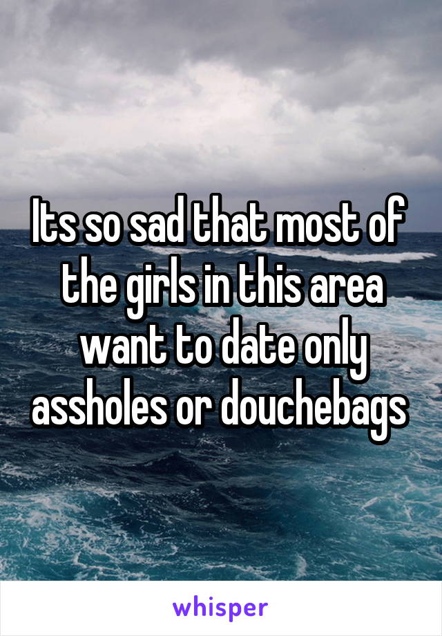 Its so sad that most of  the girls in this area want to date only assholes or douchebags 