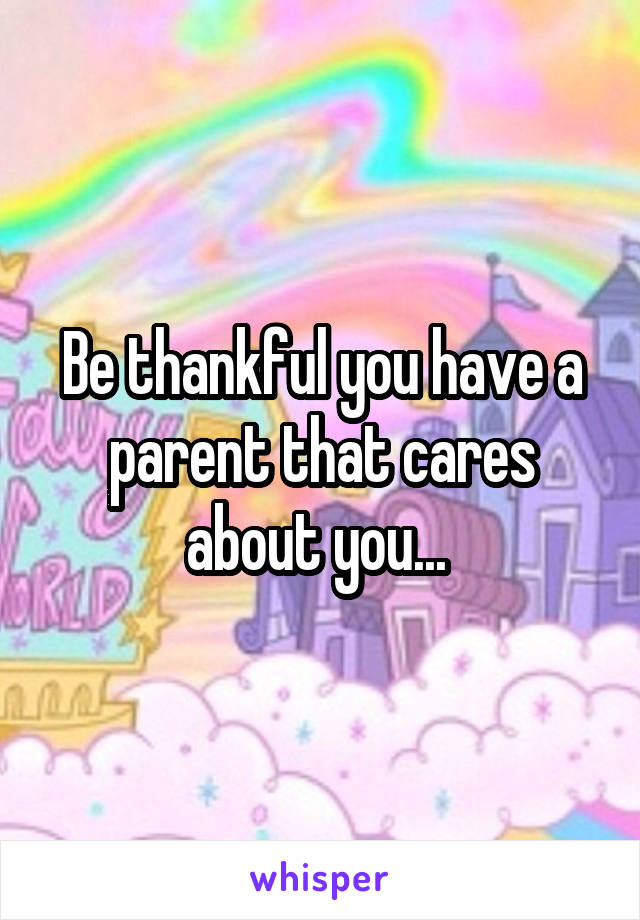 Be thankful you have a parent that cares about you... 
