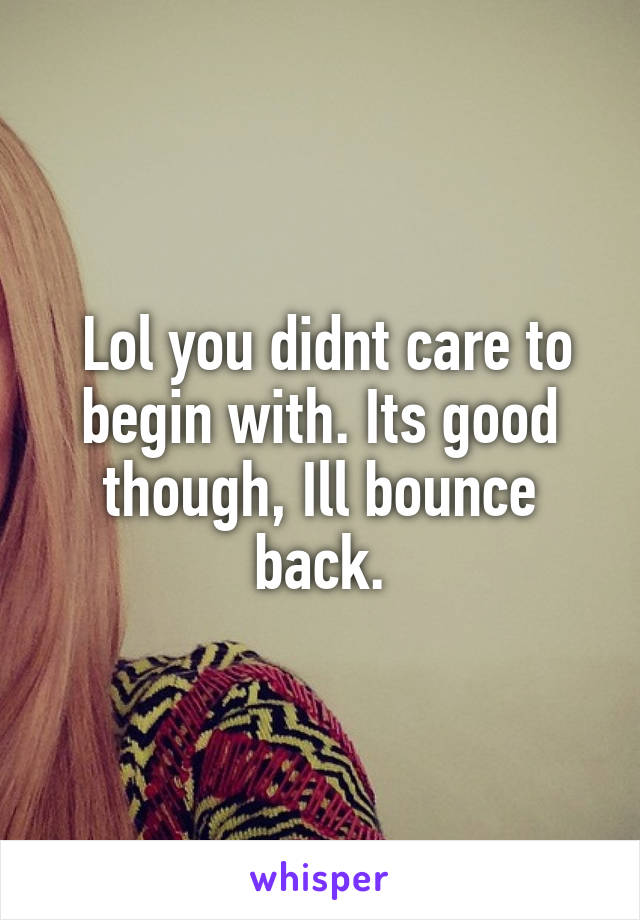  Lol you didnt care to begin with. Its good though, Ill bounce back.