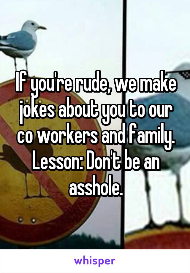 If you're rude, we make jokes about you to our co workers and family.
Lesson: Don't be an asshole.
