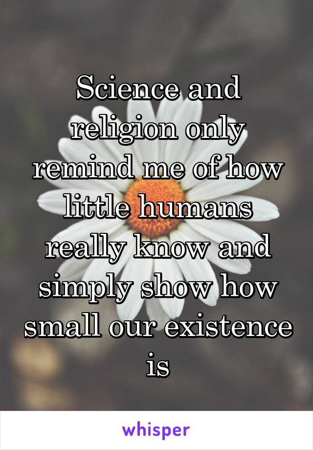 Science and religion only remind me of how little humans really know and simply show how small our existence is