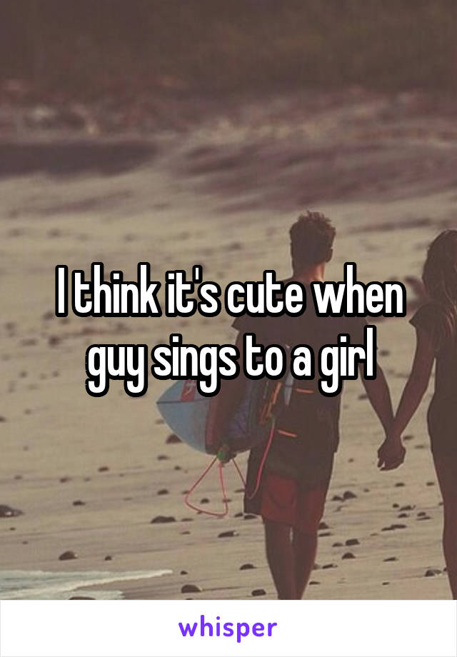 I think it's cute when guy sings to a girl