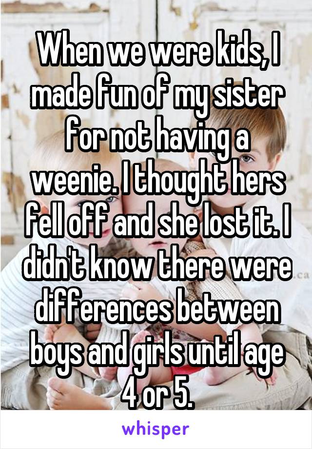 When we were kids, I made fun of my sister for not having a weenie. I thought hers fell off and she lost it. I didn't know there were differences between boys and girls until age 4 or 5.