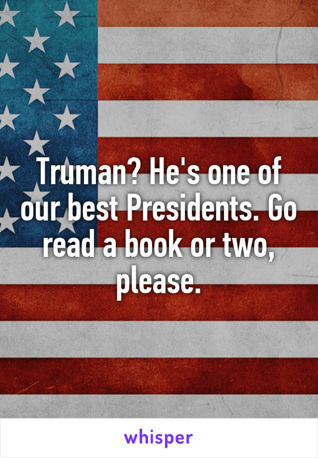 Truman? He's one of our best Presidents. Go read a book or two, please.