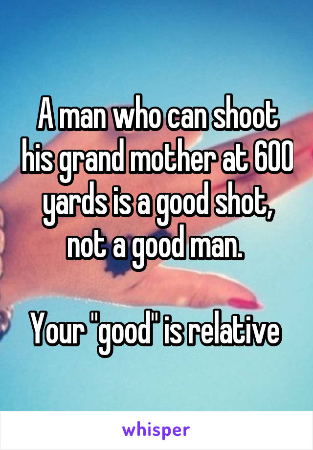 A man who can shoot his grand mother at 600 yards is a good shot, not a good man. 

Your "good" is relative 