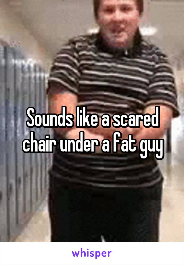 Sounds like a scared chair under a fat guy