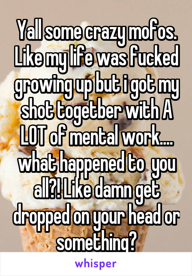 Yall some crazy mofos. Like my life was fucked growing up but i got my shot togetber with A LOT of mental work.... what happened to  you all?! Like damn get dropped on your head or something?