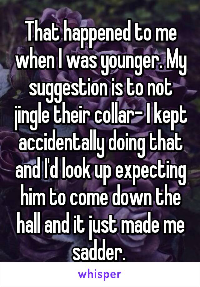 That happened to me when I was younger. My suggestion is to not jingle their collar- I kept accidentally doing that and I'd look up expecting him to come down the hall and it just made me sadder. 