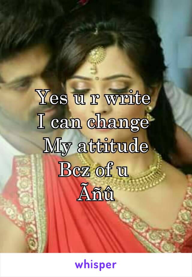 Yes u r write 
I can change 
My attitude
Bcz of u 
Ãñû