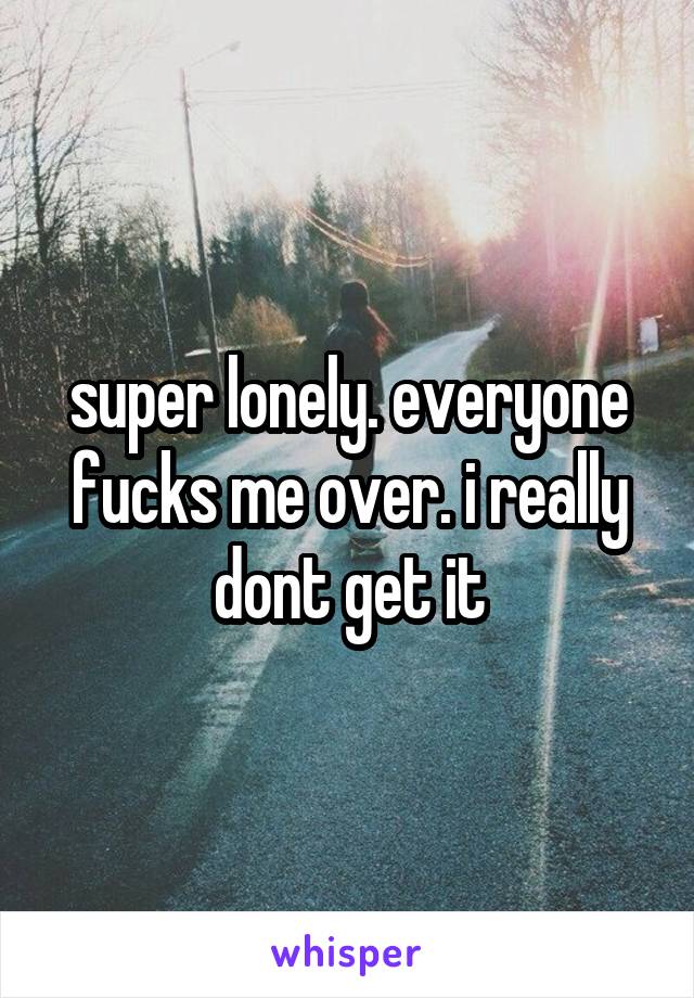super lonely. everyone fucks me over. i really dont get it