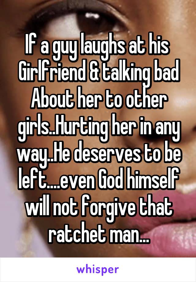 If a guy laughs at his 
Girlfriend & talking bad
About her to other girls..Hurting her in any way..He deserves to be left....even God himself will not forgive that ratchet man...