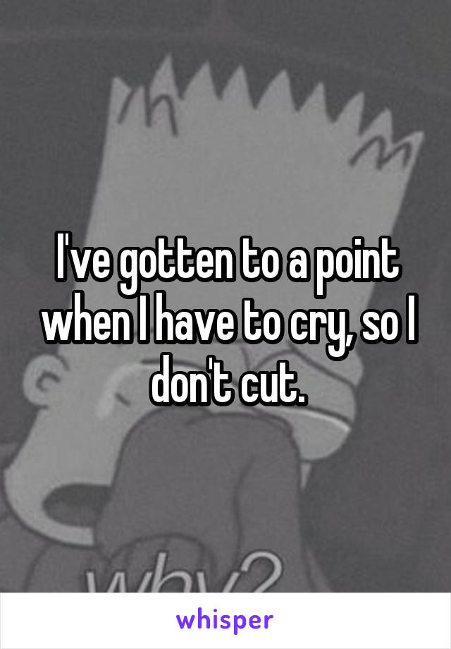 I've gotten to a point when I have to cry, so I don't cut.