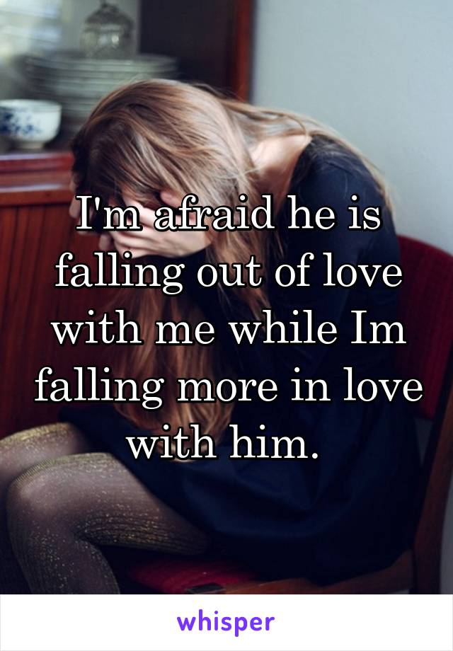 I'm afraid he is falling out of love with me while Im falling more in love with him. 