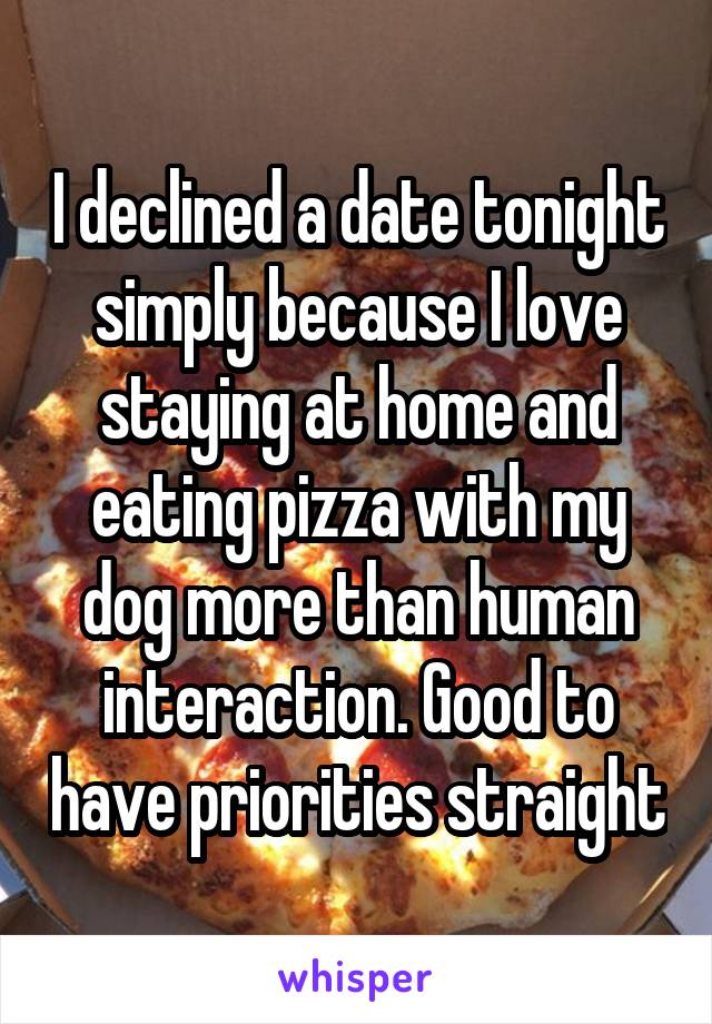 I declined a date tonight simply because I love staying at home and eating pizza with my dog more than human interaction. Good to have priorities straight