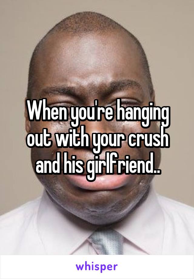 When you're hanging out with your crush and his girlfriend..