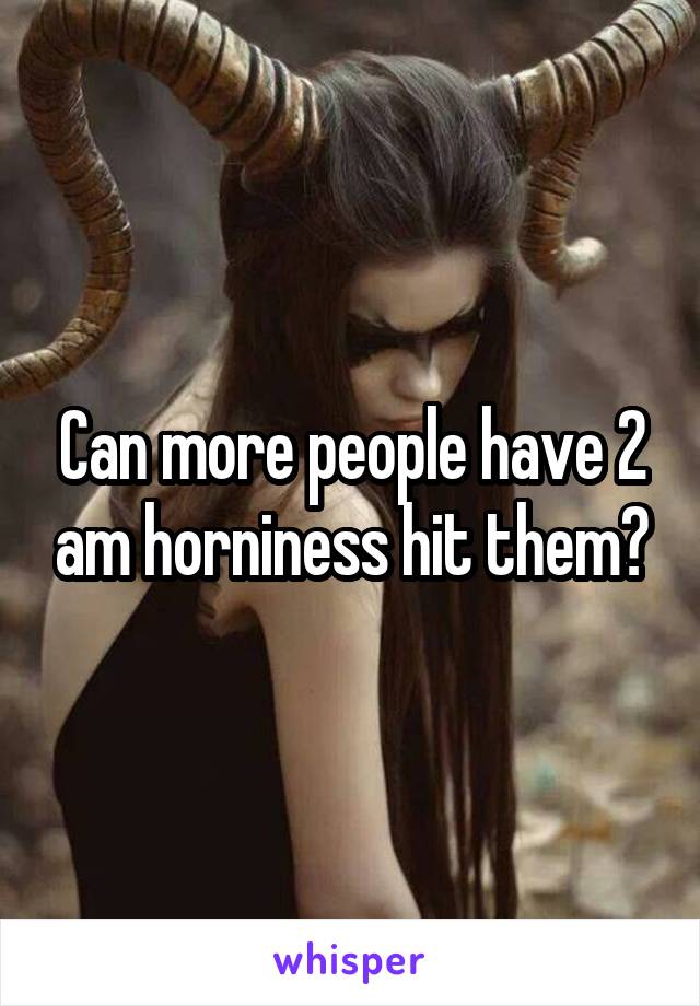 Can more people have 2 am horniness hit them?