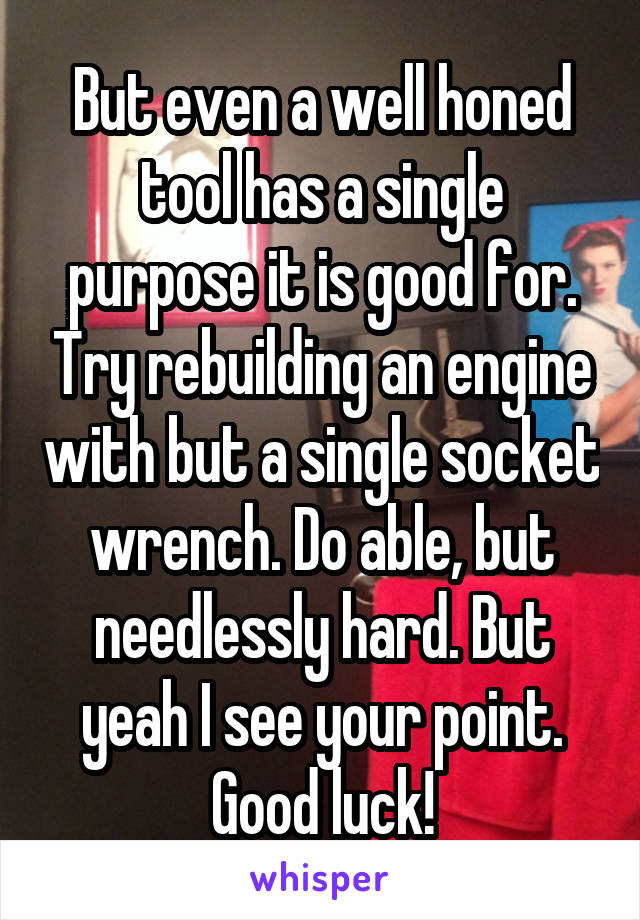 But even a well honed tool has a single purpose it is good for. Try rebuilding an engine with but a single socket wrench. Do able, but needlessly hard. But yeah I see your point. Good luck!