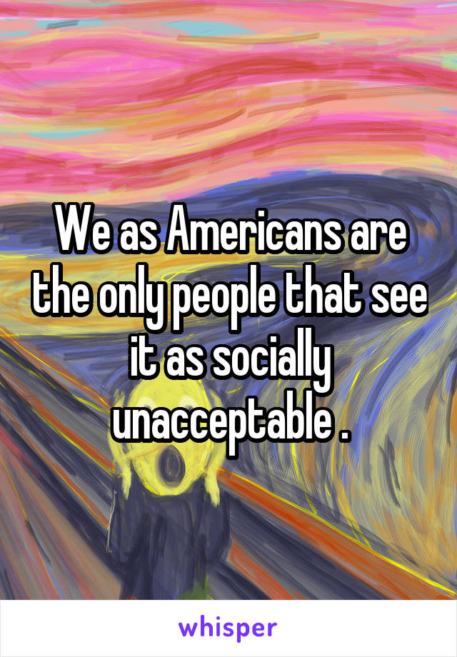 We as Americans are the only people that see it as socially unacceptable .