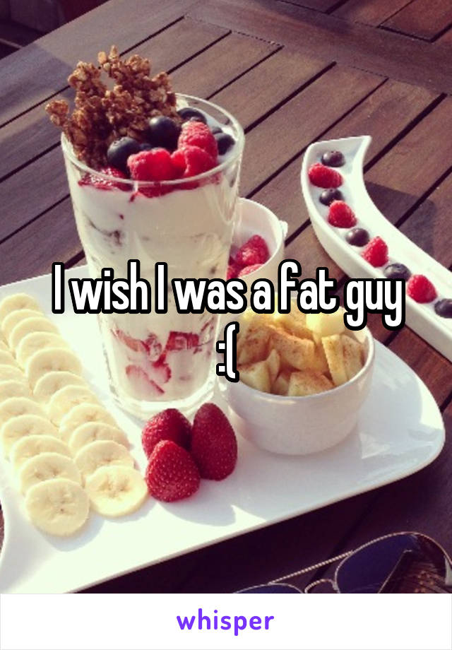 I wish I was a fat guy
:(