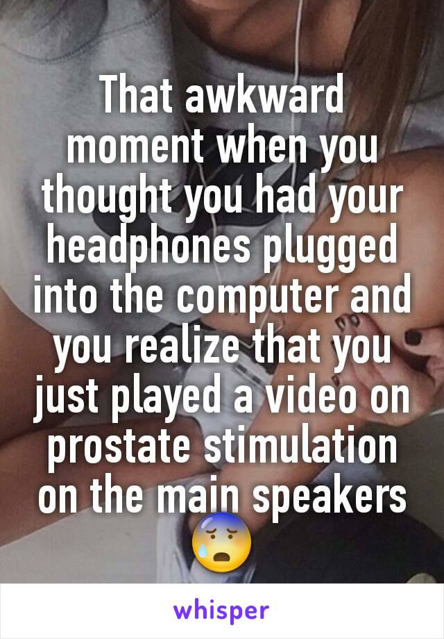 That awkward moment when you thought you had your headphones plugged into the computer and you realize that you just played a video on prostate stimulation on the main speakers 😰