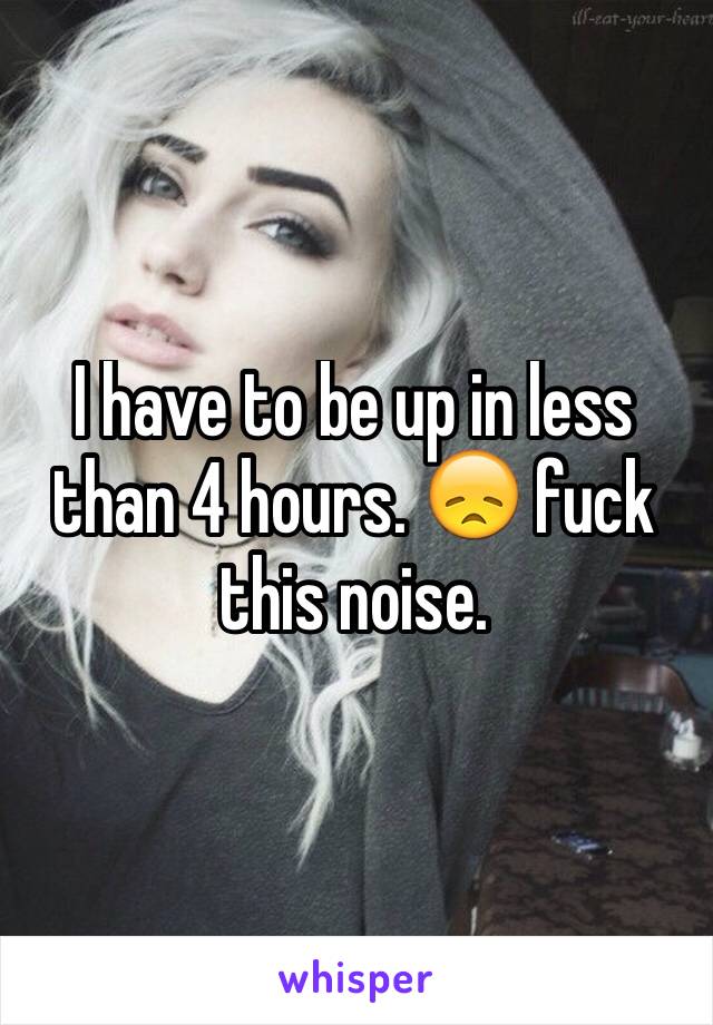 I have to be up in less than 4 hours. ðŸ˜ž fuck this noise. 