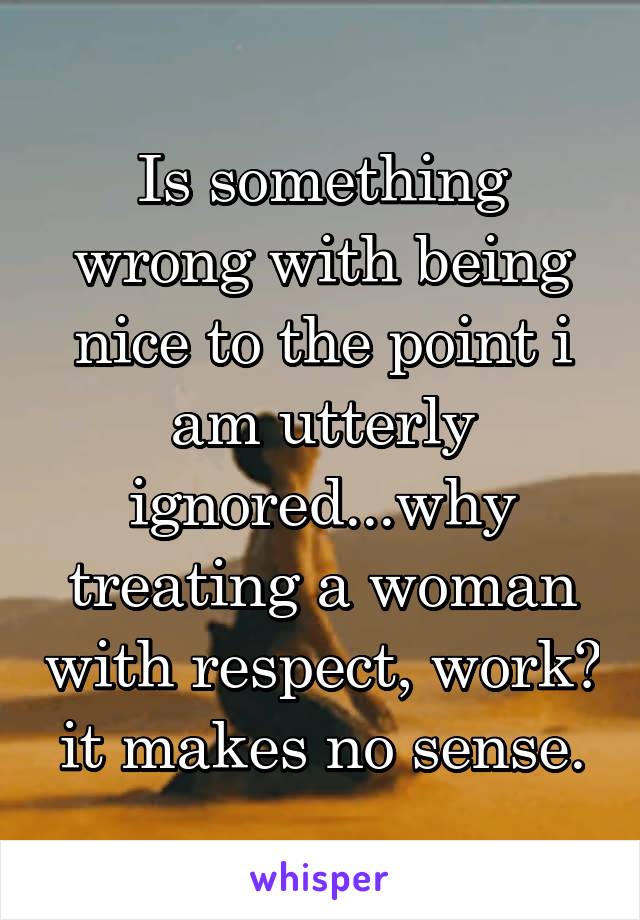 Is something wrong with being nice to the point i am utterly ignored...why treating a woman with respect, work? it makes no sense.