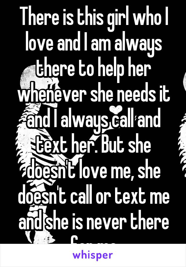 There is this girl who I love and I am always there to help her whenever she needs it and I always call and text her. But she doesn't love me, she doesn't call or text me and she is never there for me